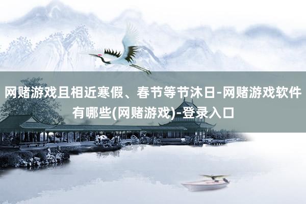 网赌游戏且相近寒假、春节等节沐日-网赌游戏软件有哪些(网赌游戏)-登录入口