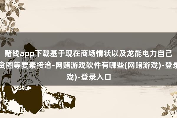 赌钱app下载基于现在商场情状以及龙能电力自己发展贪图等要素接洽-网赌游戏软件有哪些(网赌游戏)-登录入口