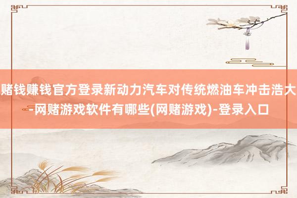 赌钱赚钱官方登录新动力汽车对传统燃油车冲击浩大-网赌游戏软件有哪些(网赌游戏)-登录入口