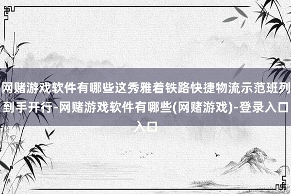 网赌游戏软件有哪些这秀雅着铁路快捷物流示范班列到手开行-网赌游戏软件有哪些(网赌游戏)-登录入口