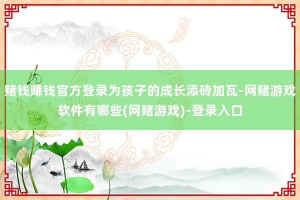 赌钱赚钱官方登录为孩子的成长添砖加瓦-网赌游戏软件有哪些(网赌游戏)-登录入口