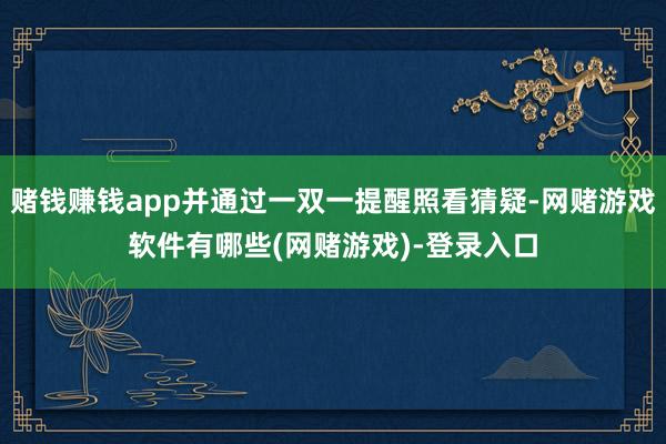 赌钱赚钱app并通过一双一提醒照看猜疑-网赌游戏软件有哪些(网赌游戏)-登录入口