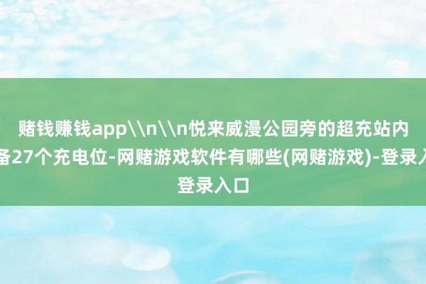 赌钱赚钱app\n\n悦来威漫公园旁的超充站内配备27个充电位-网赌游戏软件有哪些(网赌游戏)-登录入口