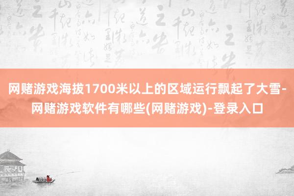 网赌游戏海拔1700米以上的区域运行飘起了大雪-网赌游戏软件有哪些(网赌游戏)-登录入口