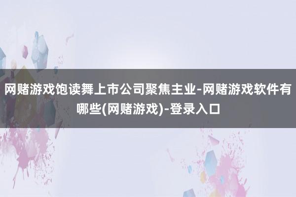 网赌游戏饱读舞上市公司聚焦主业-网赌游戏软件有哪些(网赌游戏)-登录入口