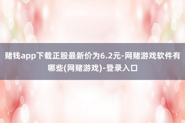 赌钱app下载正股最新价为6.2元-网赌游戏软件有哪些(网赌游戏)-登录入口
