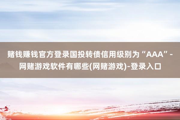 赌钱赚钱官方登录国投转债信用级别为“AAA”-网赌游戏软件有哪些(网赌游戏)-登录入口