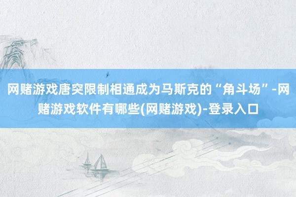 网赌游戏唐突限制相通成为马斯克的“角斗场”-网赌游戏软件有哪些(网赌游戏)-登录入口