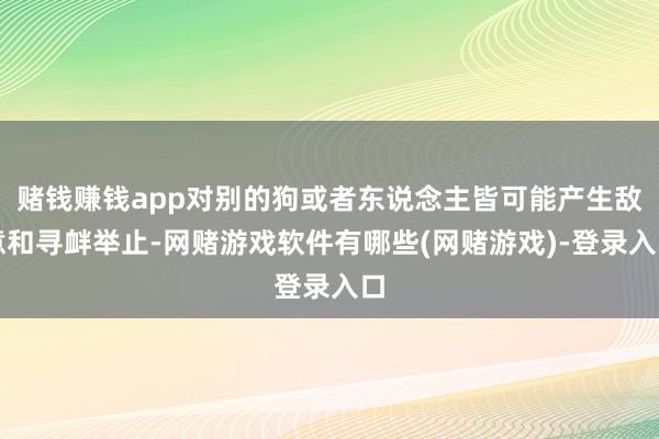 赌钱赚钱app对别的狗或者东说念主皆可能产生敌意和寻衅举止-网赌游戏软件有哪些(网赌游戏)-登录入口