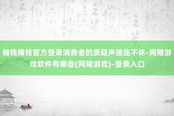 赌钱赚钱官方登录消费者的质疑声接连不休-网赌游戏软件有哪些(网赌游戏)-登录入口