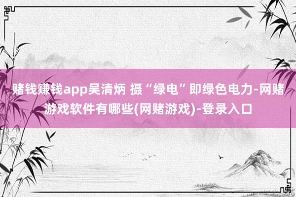 赌钱赚钱app吴清炳 摄“绿电”即绿色电力-网赌游戏软件有哪些(网赌游戏)-登录入口