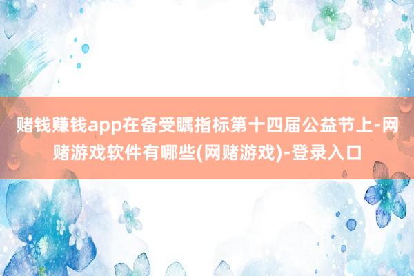 赌钱赚钱app在备受瞩指标第十四届公益节上-网赌游戏软件有哪些(网赌游戏)-登录入口