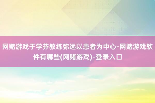 网赌游戏于学芬教练弥远以患者为中心-网赌游戏软件有哪些(网赌游戏)-登录入口