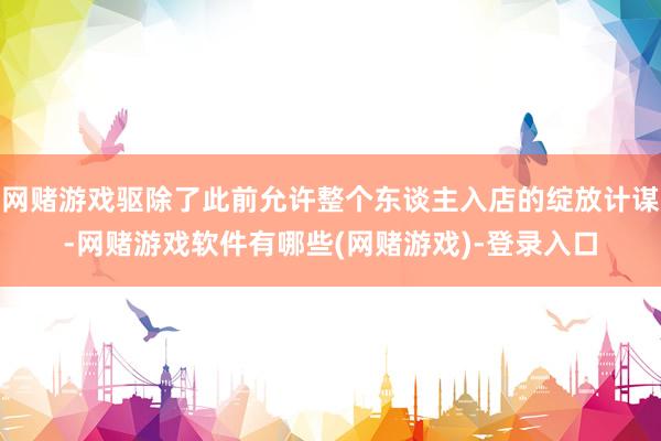 网赌游戏驱除了此前允许整个东谈主入店的绽放计谋-网赌游戏软件有哪些(网赌游戏)-登录入口