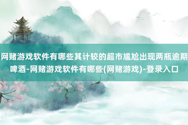 网赌游戏软件有哪些其计较的超市尴尬出现两瓶逾期啤酒-网赌游戏软件有哪些(网赌游戏)-登录入口