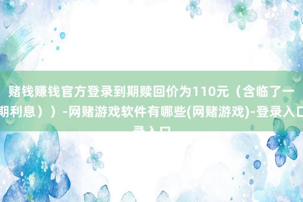 赌钱赚钱官方登录到期赎回价为110元（含临了一期利息））-网赌游戏软件有哪些(网赌游戏)-登录入口