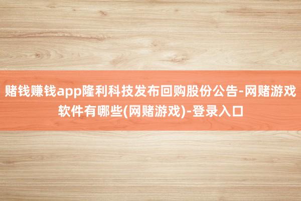 赌钱赚钱app隆利科技发布回购股份公告-网赌游戏软件有哪些(网赌游戏)-登录入口