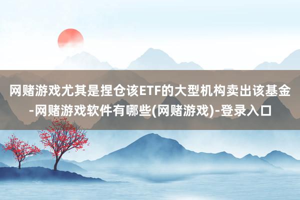 网赌游戏尤其是捏仓该ETF的大型机构卖出该基金-网赌游戏软件有哪些(网赌游戏)-登录入口