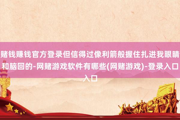 赌钱赚钱官方登录但信得过像利箭般握住扎进我眼睛和脑回的-网赌游戏软件有哪些(网赌游戏)-登录入口