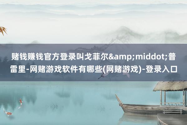 赌钱赚钱官方登录叫戈菲尔&middot;普雷里-网赌游戏软件有哪些(网赌游戏)-登录入口