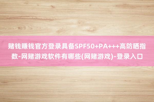 赌钱赚钱官方登录具备SPF50+PA+++高防晒指数-网赌游戏软件有哪些(网赌游戏)-登录入口