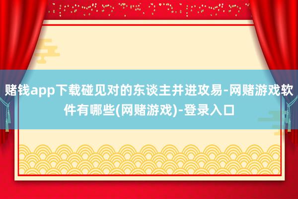 赌钱app下载碰见对的东谈主并进攻易-网赌游戏软件有哪些(网赌游戏)-登录入口
