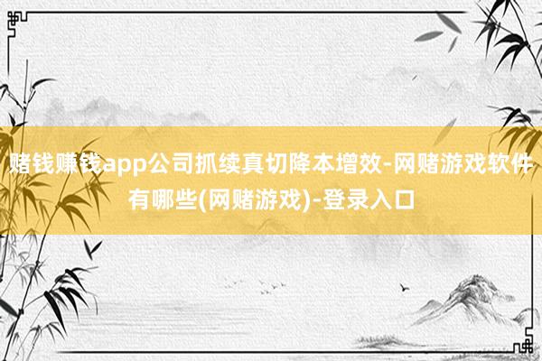 赌钱赚钱app公司抓续真切降本增效-网赌游戏软件有哪些(网赌游戏)-登录入口