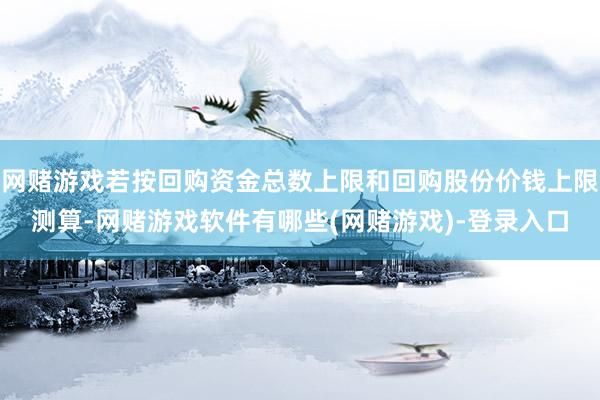 网赌游戏若按回购资金总数上限和回购股份价钱上限测算-网赌游戏软件有哪些(网赌游戏)-登录入口