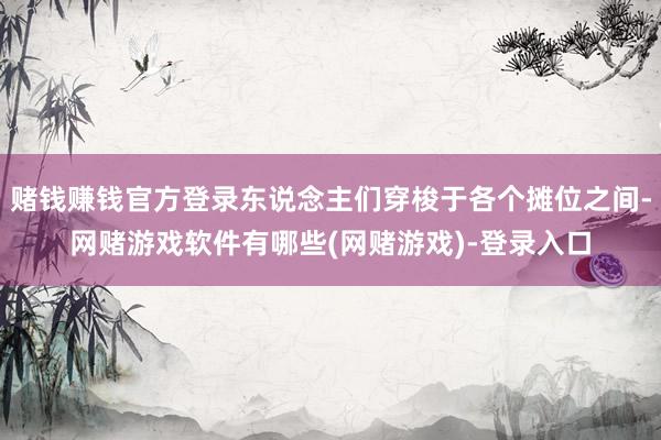 赌钱赚钱官方登录东说念主们穿梭于各个摊位之间-网赌游戏软件有哪些(网赌游戏)-登录入口
