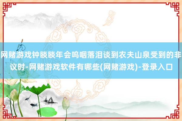 网赌游戏钟睒睒年会呜咽落泪谈到农夫山泉受到的非议时-网赌游戏软件有哪些(网赌游戏)-登录入口