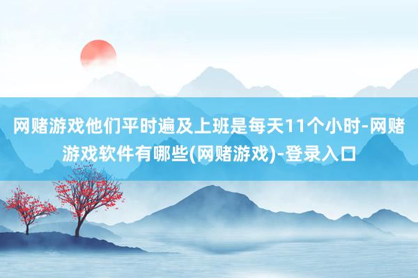 网赌游戏他们平时遍及上班是每天11个小时-网赌游戏软件有哪些(网赌游戏)-登录入口