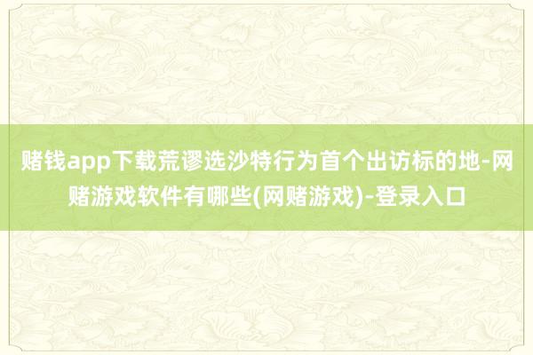 赌钱app下载荒谬选沙特行为首个出访标的地-网赌游戏软件有哪些(网赌游戏)-登录入口