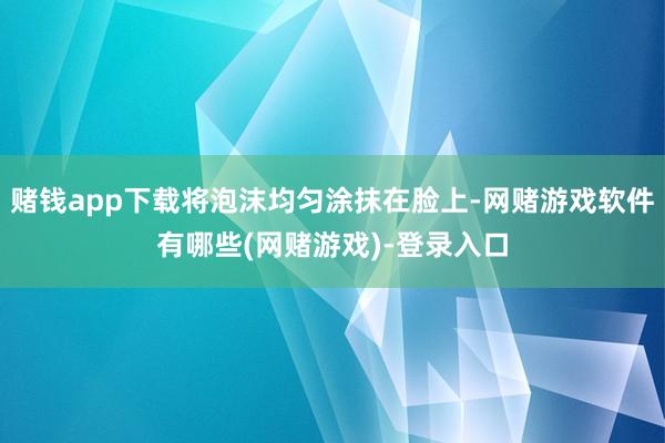 赌钱app下载将泡沫均匀涂抹在脸上-网赌游戏软件有哪些(网赌游戏)-登录入口