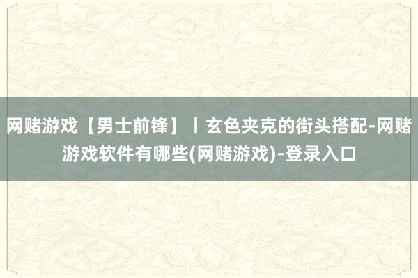 网赌游戏【男士前锋】丨玄色夹克的街头搭配-网赌游戏软件有哪些(网赌游戏)-登录入口