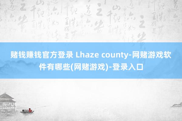 赌钱赚钱官方登录 Lhaze county-网赌游戏软件有哪些(网赌游戏)-登录入口