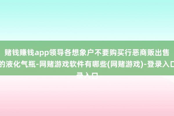 赌钱赚钱app领导各想象户不要购买行恶商贩出售的液化气瓶-网赌游戏软件有哪些(网赌游戏)-登录入口