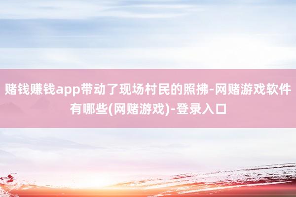 赌钱赚钱app带动了现场村民的照拂-网赌游戏软件有哪些(网赌游戏)-登录入口
