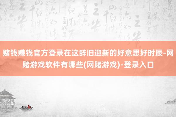 赌钱赚钱官方登录在这辞旧迎新的好意思好时辰-网赌游戏软件有哪些(网赌游戏)-登录入口