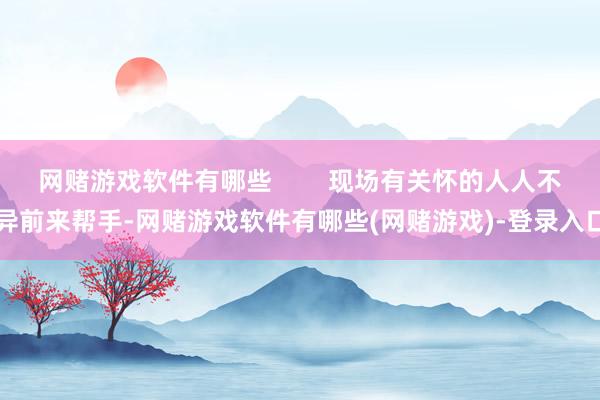 网赌游戏软件有哪些        现场有关怀的人人不异前来帮手-网赌游戏软件有哪些(网赌游戏)-登录入口