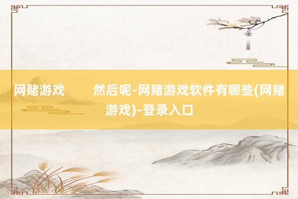 网赌游戏        然后呢-网赌游戏软件有哪些(网赌游戏)-登录入口
