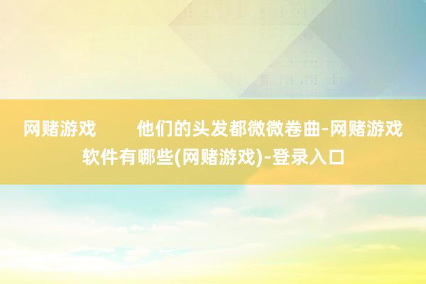 网赌游戏        他们的头发都微微卷曲-网赌游戏软件有哪些(网赌游戏)-登录入口