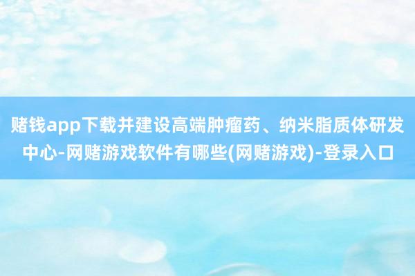 赌钱app下载并建设高端肿瘤药、纳米脂质体研发中心-网赌游戏软件有哪些(网赌游戏)-登录入口
