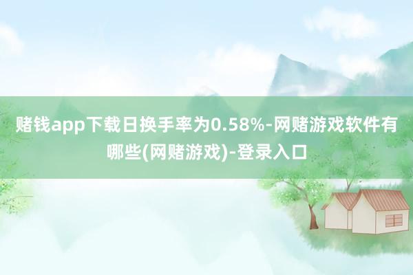 赌钱app下载日换手率为0.58%-网赌游戏软件有哪些(网赌游戏)-登录入口