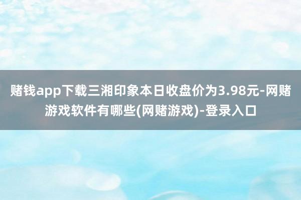 赌钱app下载三湘印象本日收盘价为3.98元-网赌游戏软件有哪些(网赌游戏)-登录入口