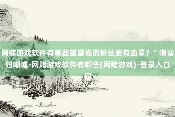 网赌游戏软件有哪些望望谁的粉丝更有劲量？”嘲谑归嘲谑-网赌游戏软件有哪些(网赌游戏)-登录入口