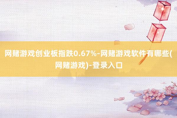 网赌游戏创业板指跌0.67%-网赌游戏软件有哪些(网赌游戏)-登录入口
