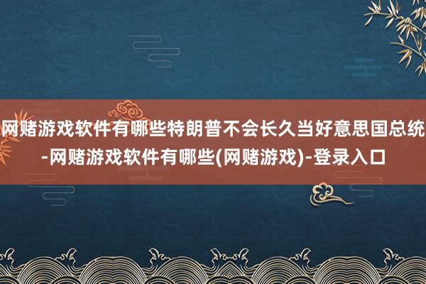 网赌游戏软件有哪些特朗普不会长久当好意思国总统-网赌游戏软件有哪些(网赌游戏)-登录入口