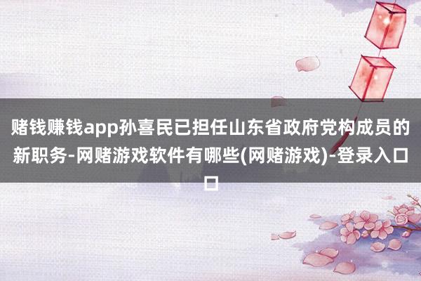 赌钱赚钱app孙喜民已担任山东省政府党构成员的新职务-网赌游戏软件有哪些(网赌游戏)-登录入口