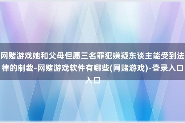 网赌游戏她和父母但愿三名罪犯嫌疑东谈主能受到法律的制裁-网赌游戏软件有哪些(网赌游戏)-登录入口