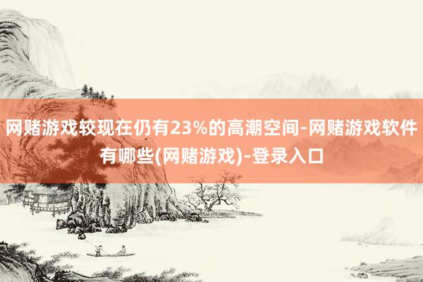 网赌游戏较现在仍有23%的高潮空间-网赌游戏软件有哪些(网赌游戏)-登录入口